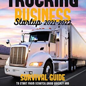 Trucking Business Startup 2021-2022: Survival Guide to Start from Scratch, Grow Quickly and Maintain Sustainably Your Own Trucking Company